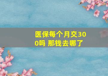 医保每个月交300吗 那钱去哪了